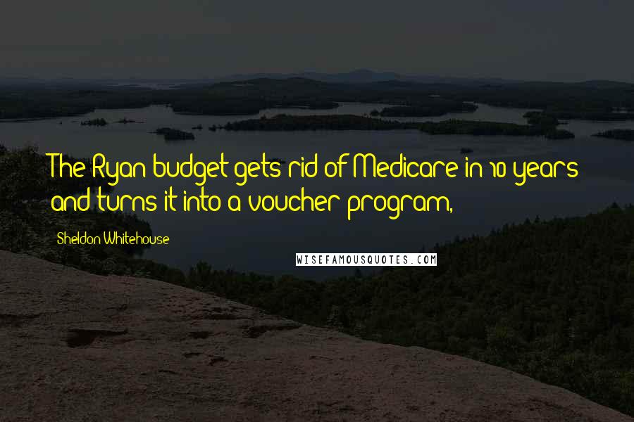 Sheldon Whitehouse Quotes: The Ryan budget gets rid of Medicare in 10 years and turns it into a voucher program,