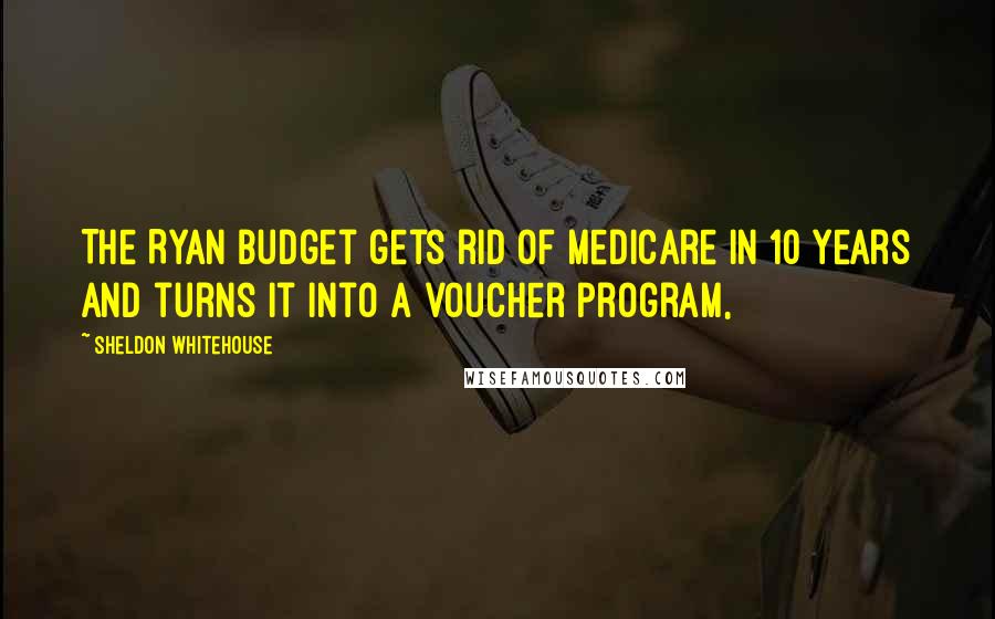 Sheldon Whitehouse Quotes: The Ryan budget gets rid of Medicare in 10 years and turns it into a voucher program,