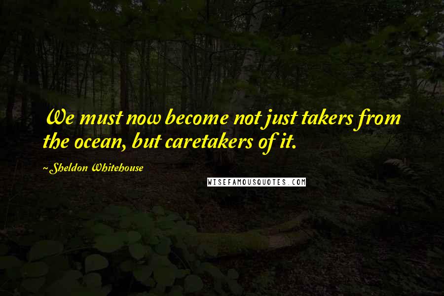 Sheldon Whitehouse Quotes: We must now become not just takers from the ocean, but caretakers of it.