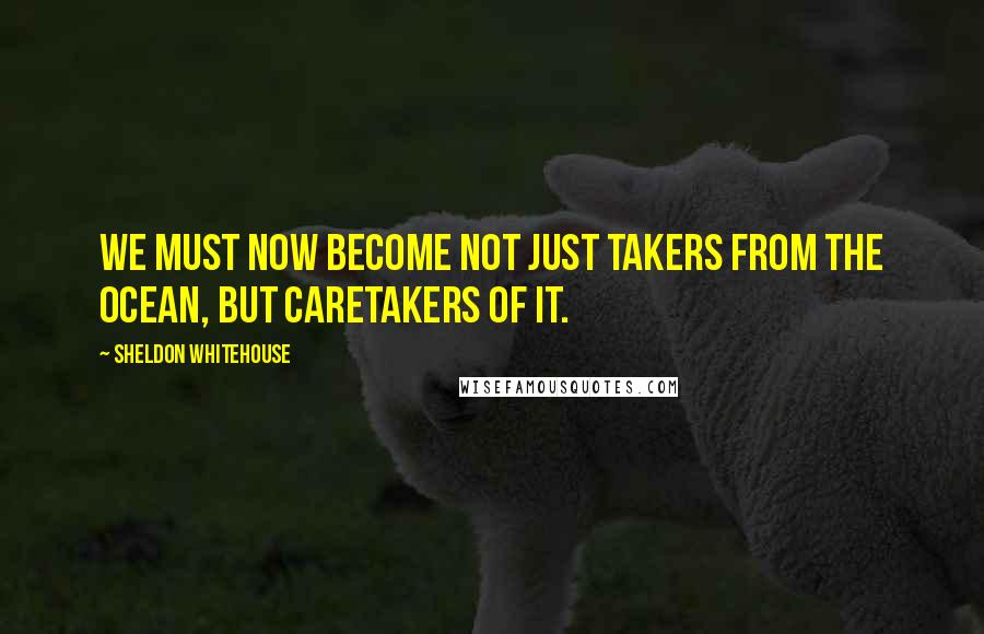 Sheldon Whitehouse Quotes: We must now become not just takers from the ocean, but caretakers of it.