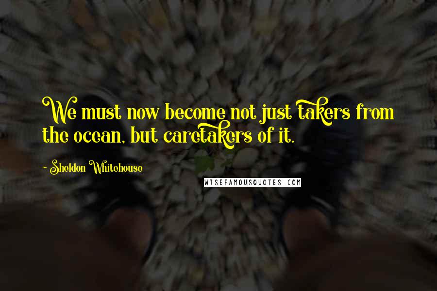 Sheldon Whitehouse Quotes: We must now become not just takers from the ocean, but caretakers of it.