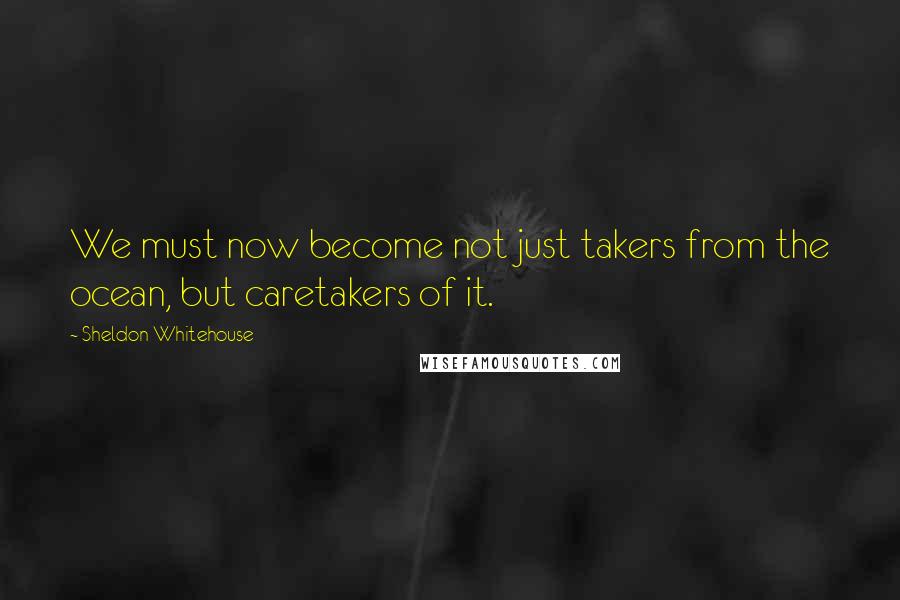 Sheldon Whitehouse Quotes: We must now become not just takers from the ocean, but caretakers of it.