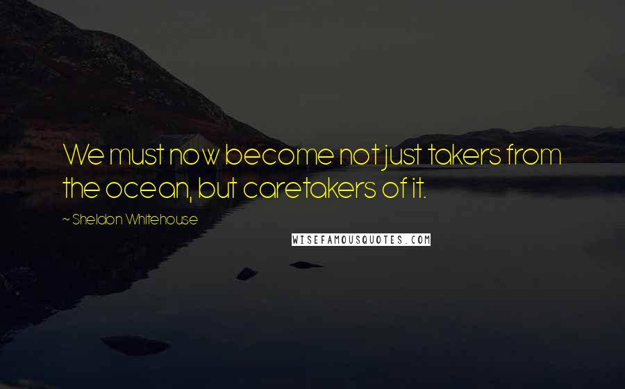 Sheldon Whitehouse Quotes: We must now become not just takers from the ocean, but caretakers of it.