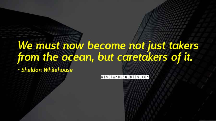 Sheldon Whitehouse Quotes: We must now become not just takers from the ocean, but caretakers of it.