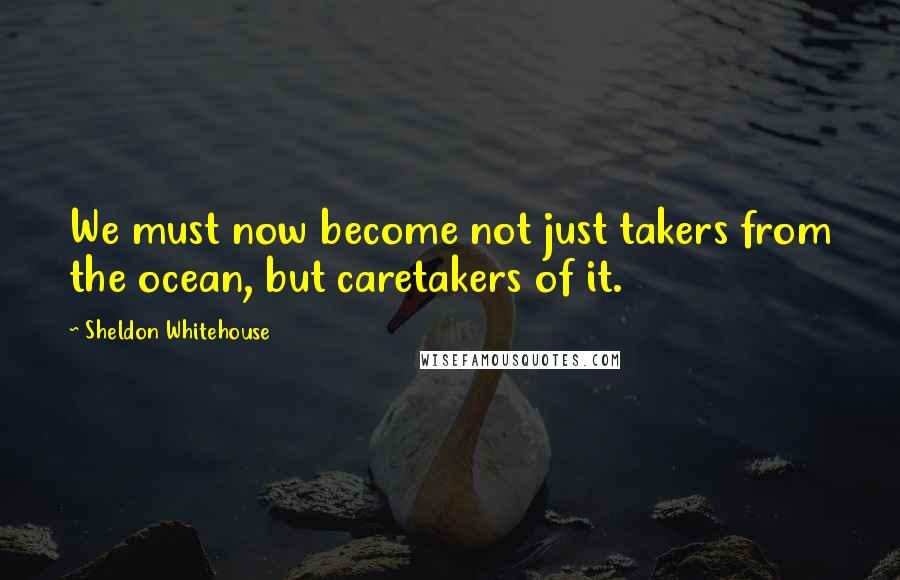 Sheldon Whitehouse Quotes: We must now become not just takers from the ocean, but caretakers of it.