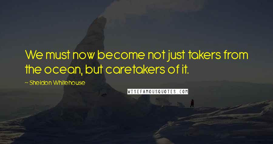 Sheldon Whitehouse Quotes: We must now become not just takers from the ocean, but caretakers of it.