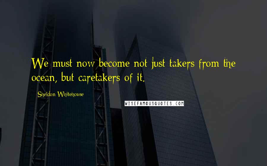 Sheldon Whitehouse Quotes: We must now become not just takers from the ocean, but caretakers of it.