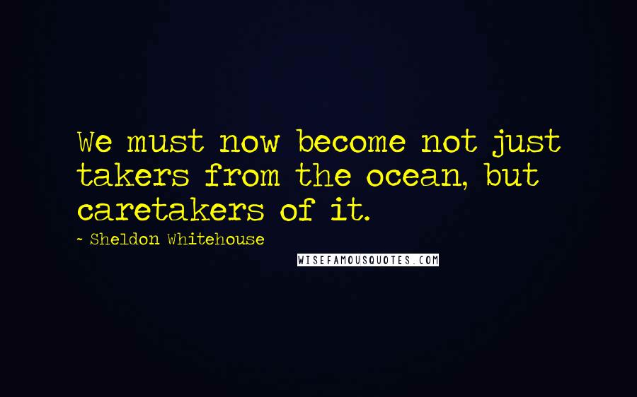 Sheldon Whitehouse Quotes: We must now become not just takers from the ocean, but caretakers of it.