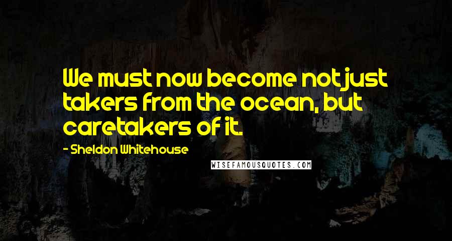 Sheldon Whitehouse Quotes: We must now become not just takers from the ocean, but caretakers of it.