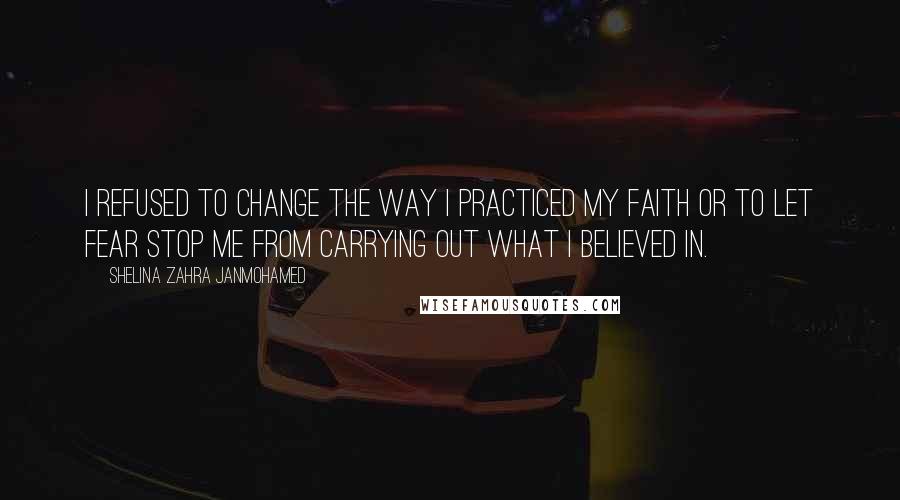 Shelina Zahra Janmohamed Quotes: I refused to change the way I practiced my faith or to let fear stop me from carrying out what I believed in.