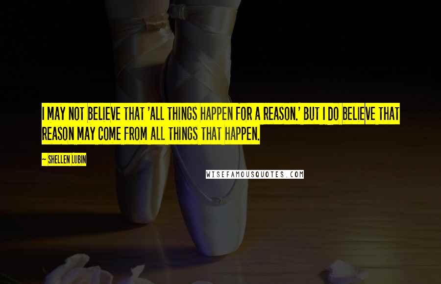 Shellen Lubin Quotes: I may not believe that 'all things happen for a reason.' But I do believe that reason may come from all things that happen.