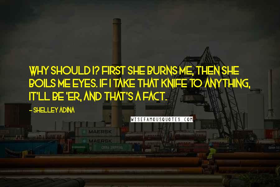 Shelley Adina Quotes: Why should I? First she burns me, then she boils me eyes. If I take that knife to anything, it'll be 'er, and that's a fact.