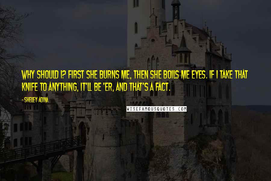 Shelley Adina Quotes: Why should I? First she burns me, then she boils me eyes. If I take that knife to anything, it'll be 'er, and that's a fact.