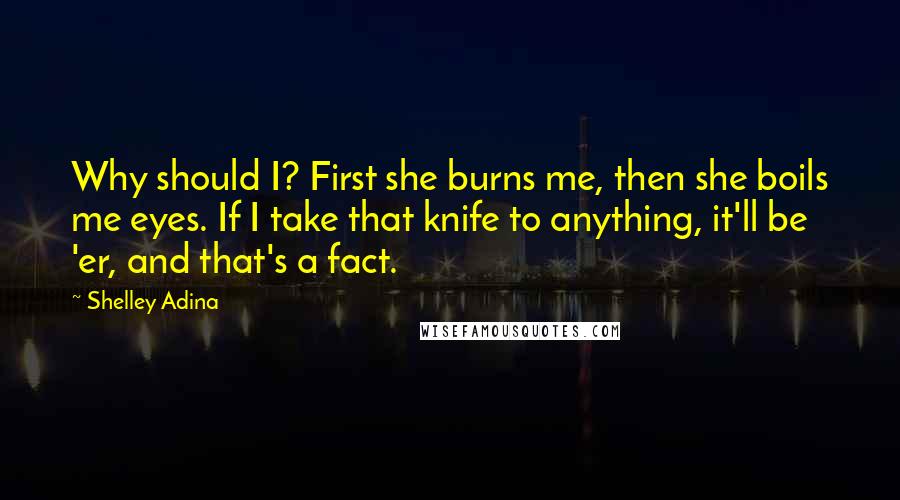 Shelley Adina Quotes: Why should I? First she burns me, then she boils me eyes. If I take that knife to anything, it'll be 'er, and that's a fact.