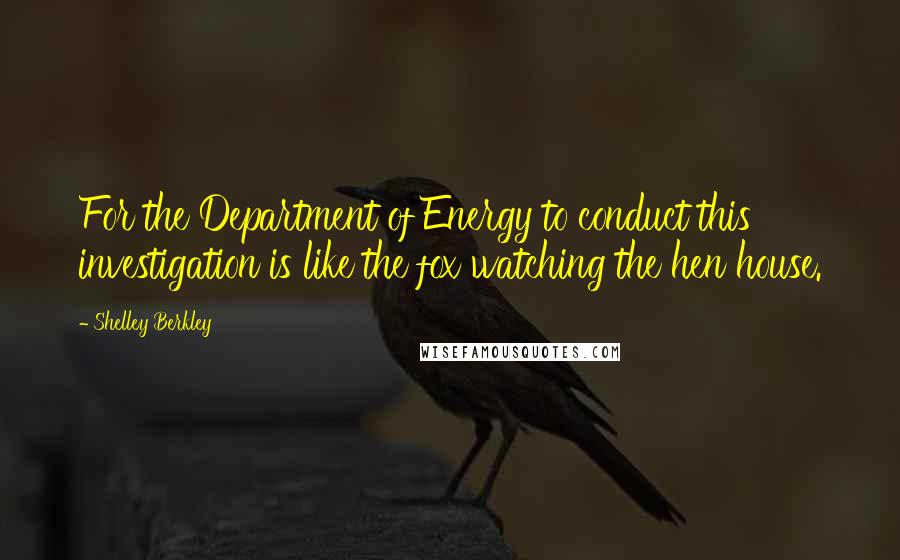 Shelley Berkley Quotes: For the Department of Energy to conduct this investigation is like the fox watching the hen house.