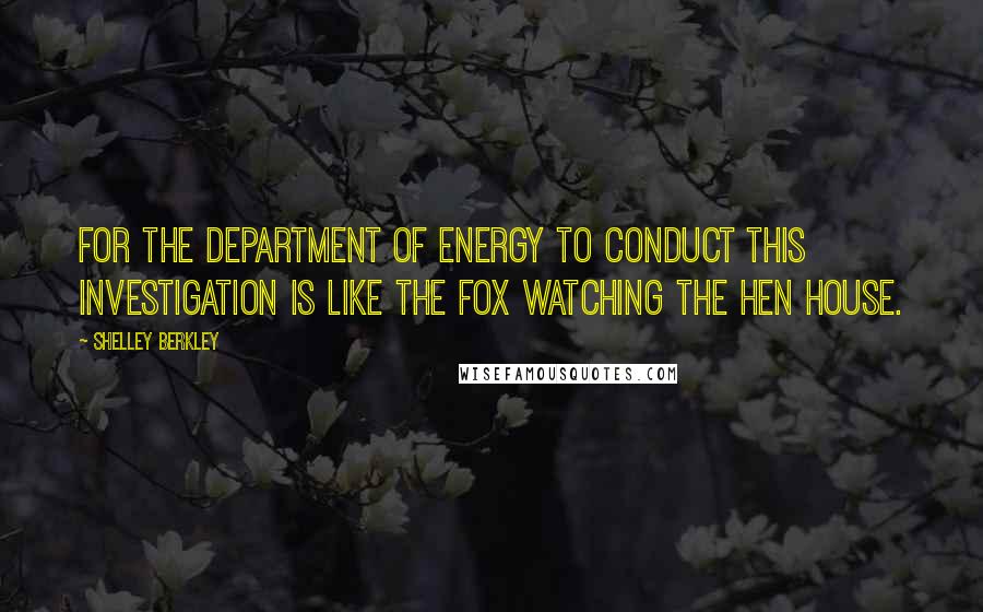 Shelley Berkley Quotes: For the Department of Energy to conduct this investigation is like the fox watching the hen house.