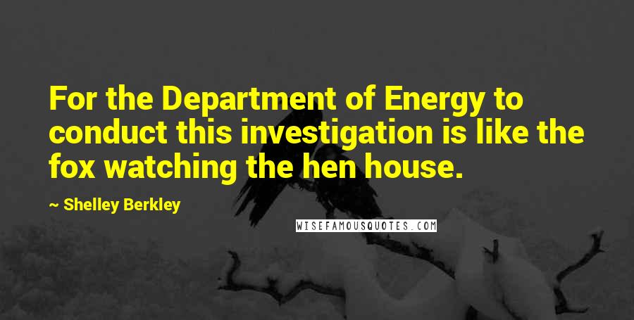 Shelley Berkley Quotes: For the Department of Energy to conduct this investigation is like the fox watching the hen house.