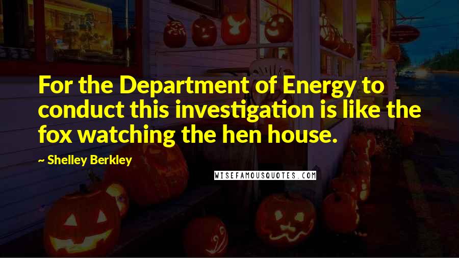 Shelley Berkley Quotes: For the Department of Energy to conduct this investigation is like the fox watching the hen house.