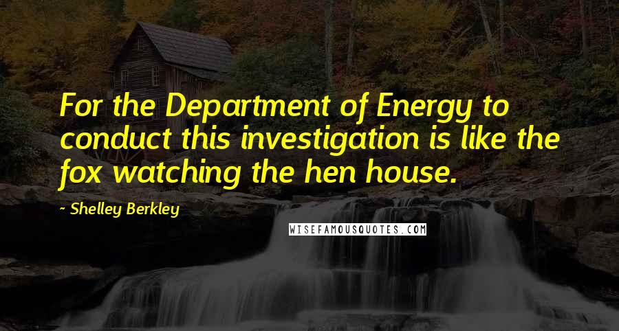 Shelley Berkley Quotes: For the Department of Energy to conduct this investigation is like the fox watching the hen house.