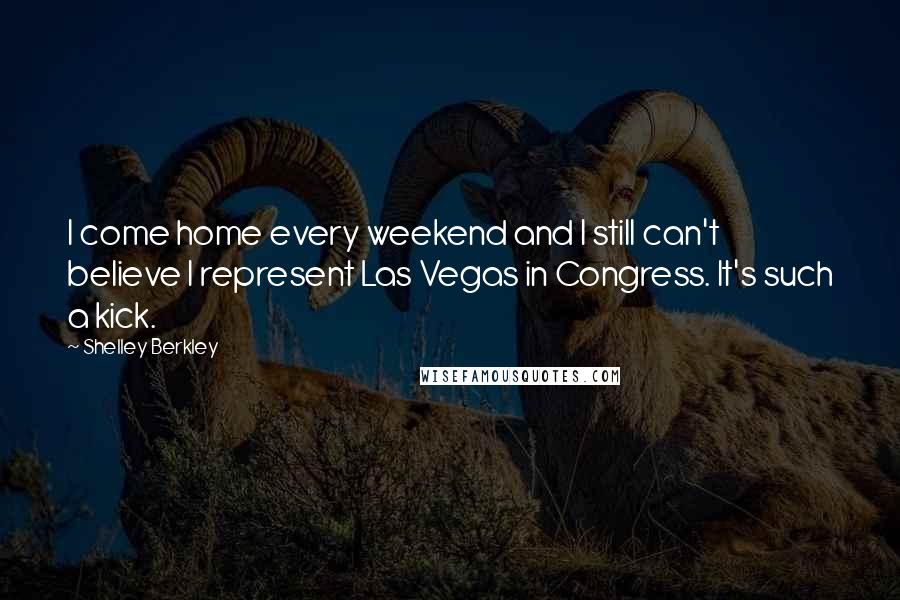 Shelley Berkley Quotes: I come home every weekend and I still can't believe I represent Las Vegas in Congress. It's such a kick.