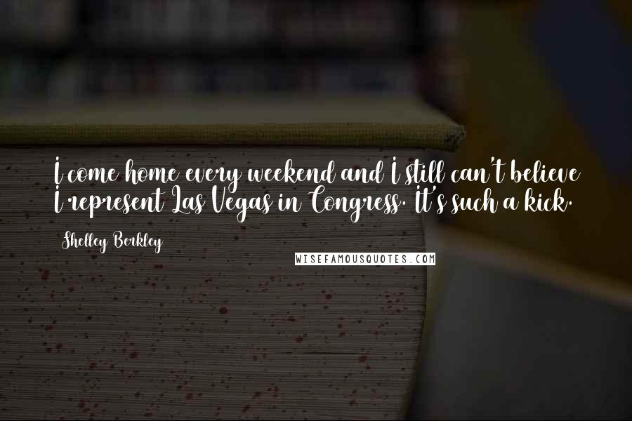 Shelley Berkley Quotes: I come home every weekend and I still can't believe I represent Las Vegas in Congress. It's such a kick.