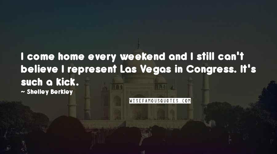 Shelley Berkley Quotes: I come home every weekend and I still can't believe I represent Las Vegas in Congress. It's such a kick.