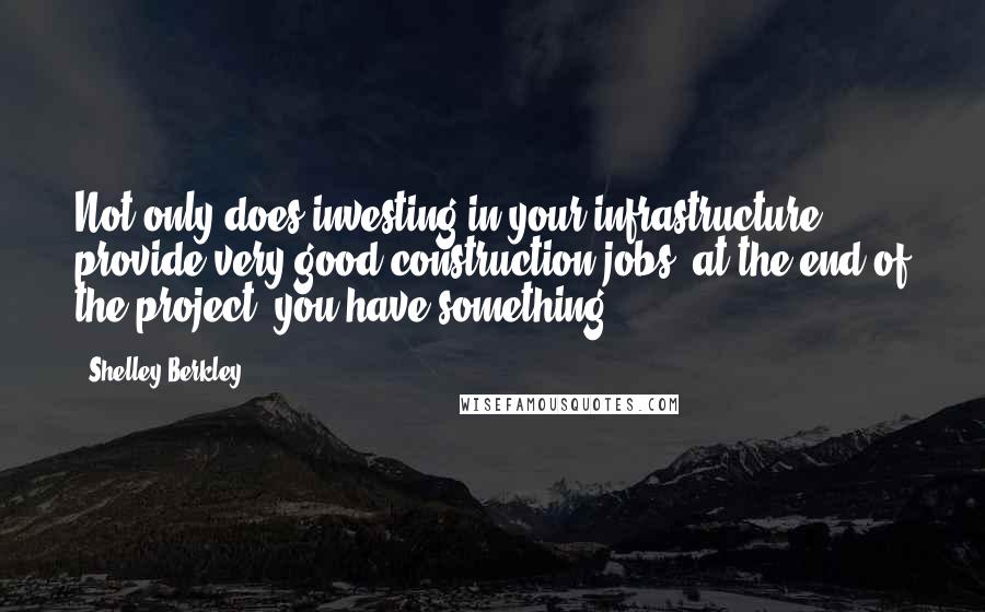 Shelley Berkley Quotes: Not only does investing in your infrastructure provide very good construction jobs, at the end of the project, you have something.