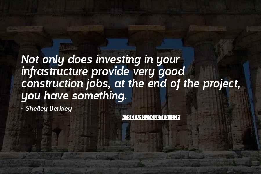 Shelley Berkley Quotes: Not only does investing in your infrastructure provide very good construction jobs, at the end of the project, you have something.