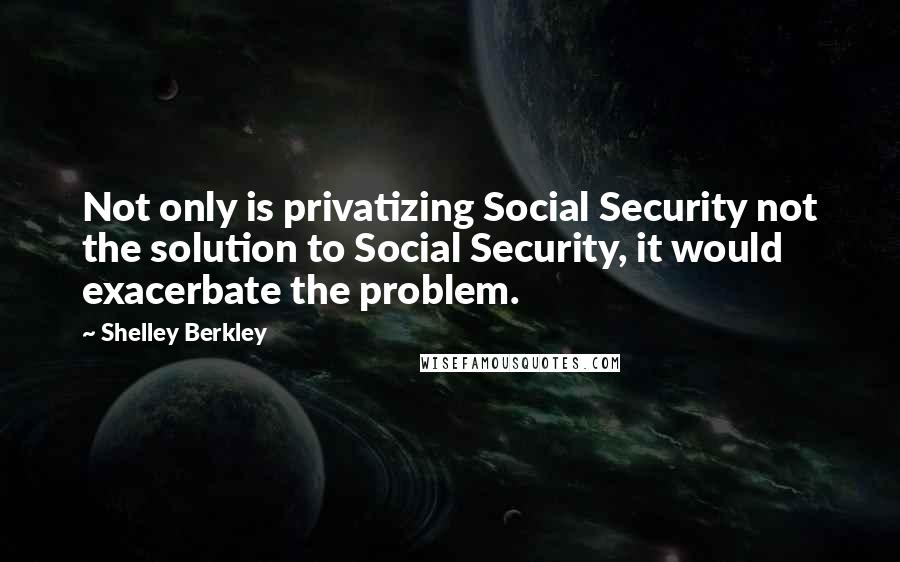 Shelley Berkley Quotes: Not only is privatizing Social Security not the solution to Social Security, it would exacerbate the problem.