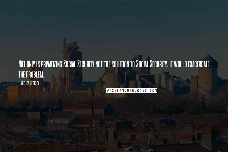 Shelley Berkley Quotes: Not only is privatizing Social Security not the solution to Social Security, it would exacerbate the problem.