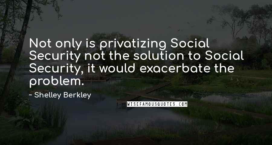 Shelley Berkley Quotes: Not only is privatizing Social Security not the solution to Social Security, it would exacerbate the problem.