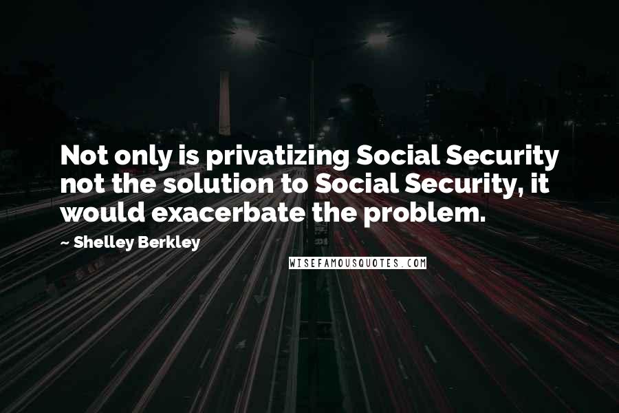 Shelley Berkley Quotes: Not only is privatizing Social Security not the solution to Social Security, it would exacerbate the problem.