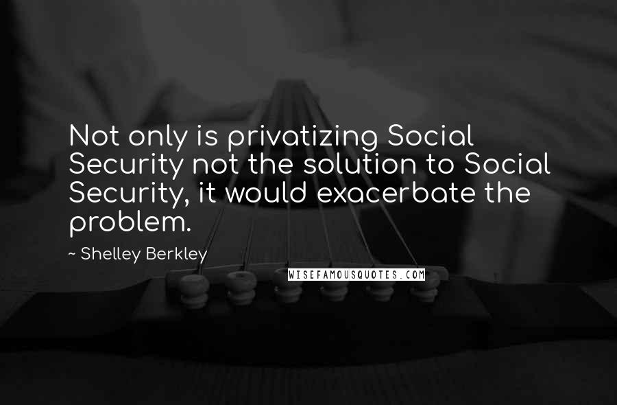 Shelley Berkley Quotes: Not only is privatizing Social Security not the solution to Social Security, it would exacerbate the problem.