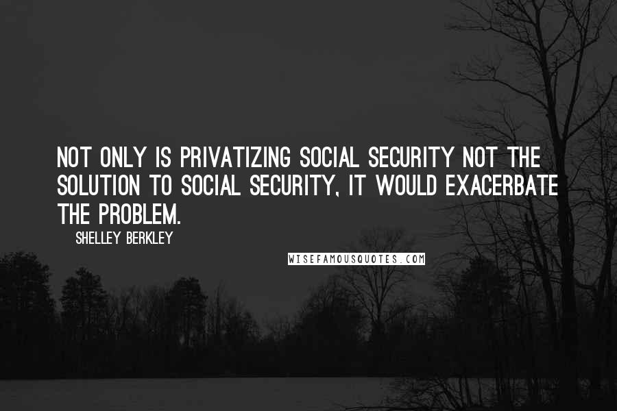 Shelley Berkley Quotes: Not only is privatizing Social Security not the solution to Social Security, it would exacerbate the problem.