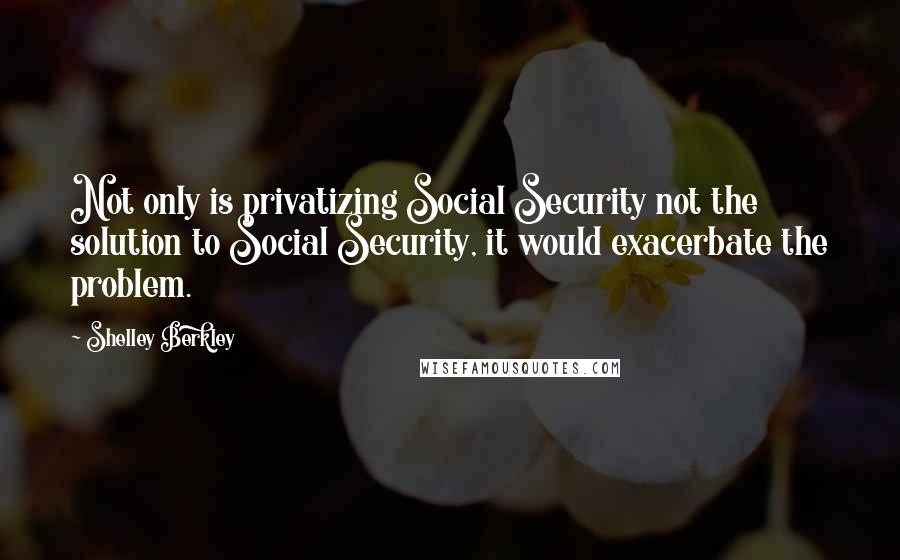 Shelley Berkley Quotes: Not only is privatizing Social Security not the solution to Social Security, it would exacerbate the problem.