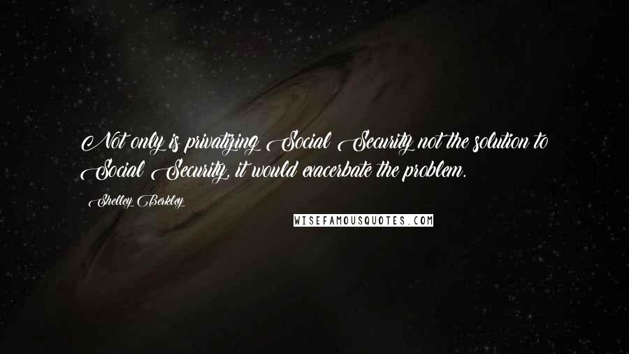 Shelley Berkley Quotes: Not only is privatizing Social Security not the solution to Social Security, it would exacerbate the problem.
