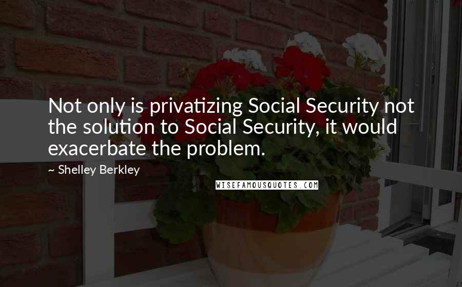 Shelley Berkley Quotes: Not only is privatizing Social Security not the solution to Social Security, it would exacerbate the problem.