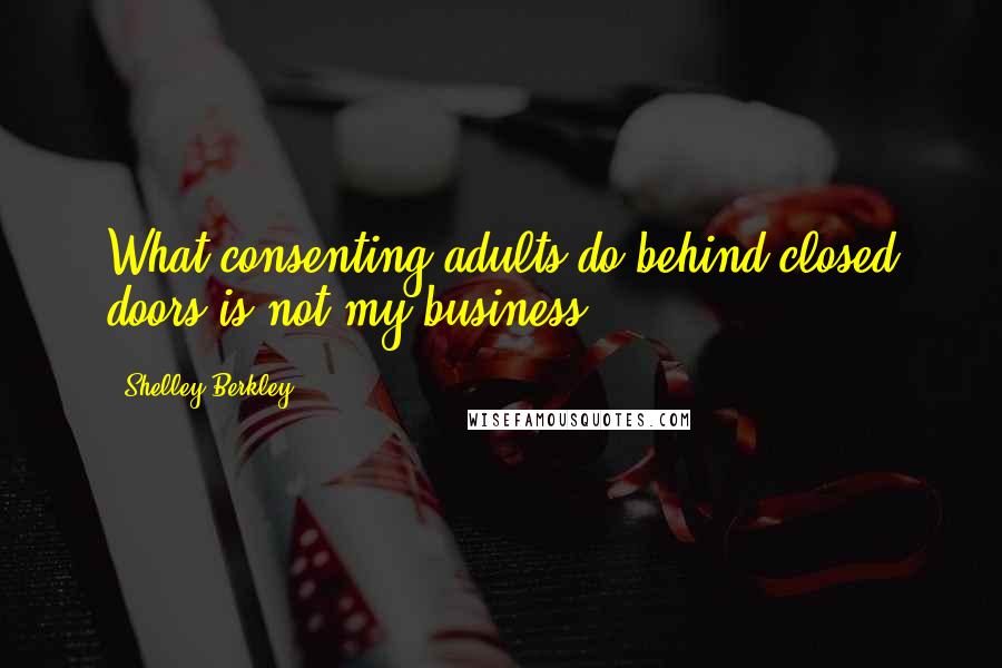 Shelley Berkley Quotes: What consenting adults do behind closed doors is not my business.