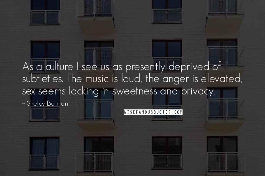 Shelley Berman Quotes: As a culture I see us as presently deprived of subtleties. The music is loud, the anger is elevated, sex seems lacking in sweetness and privacy.