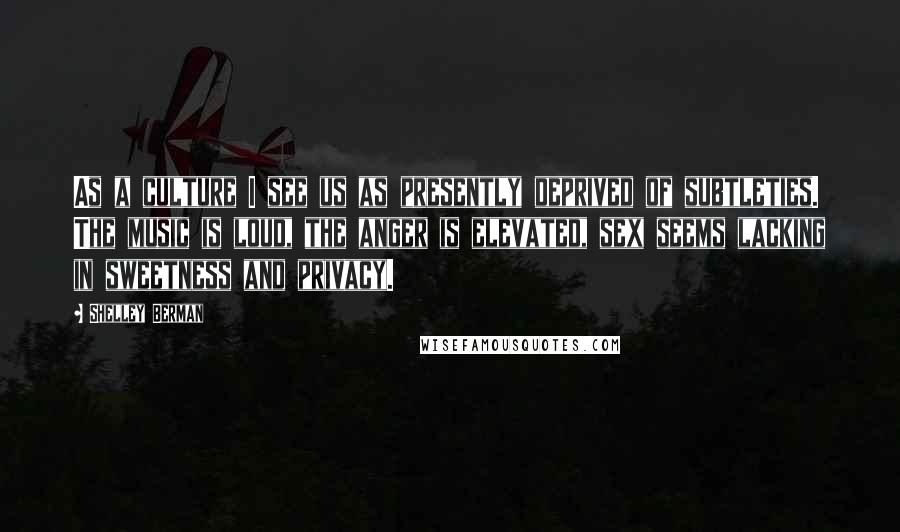 Shelley Berman Quotes: As a culture I see us as presently deprived of subtleties. The music is loud, the anger is elevated, sex seems lacking in sweetness and privacy.