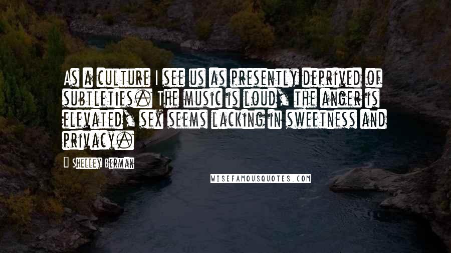 Shelley Berman Quotes: As a culture I see us as presently deprived of subtleties. The music is loud, the anger is elevated, sex seems lacking in sweetness and privacy.