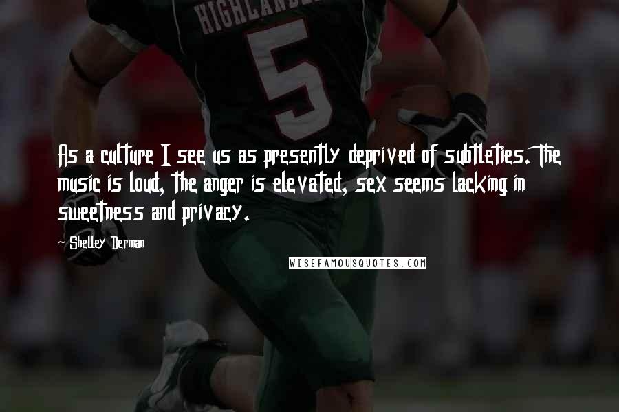 Shelley Berman Quotes: As a culture I see us as presently deprived of subtleties. The music is loud, the anger is elevated, sex seems lacking in sweetness and privacy.