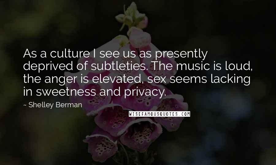 Shelley Berman Quotes: As a culture I see us as presently deprived of subtleties. The music is loud, the anger is elevated, sex seems lacking in sweetness and privacy.