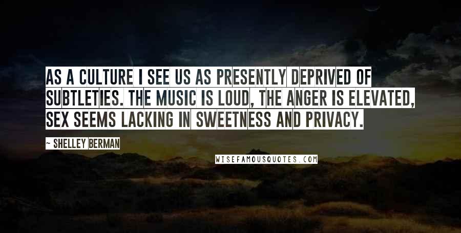 Shelley Berman Quotes: As a culture I see us as presently deprived of subtleties. The music is loud, the anger is elevated, sex seems lacking in sweetness and privacy.
