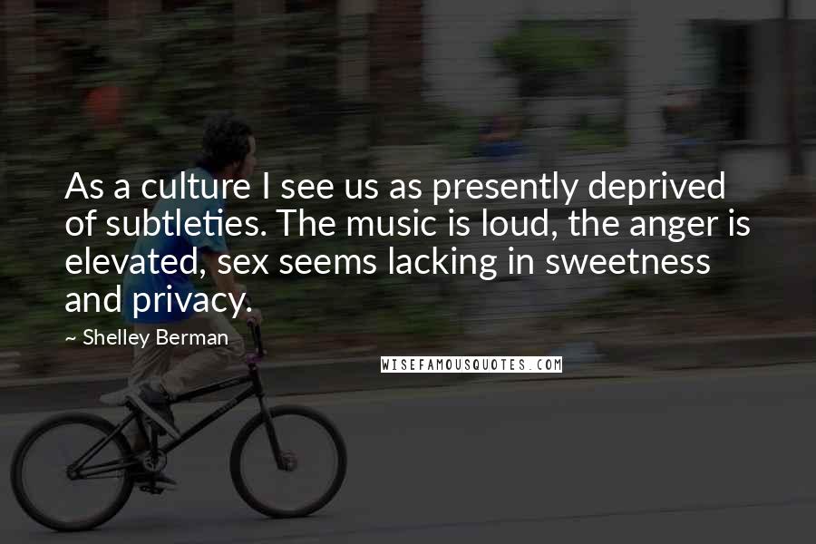 Shelley Berman Quotes: As a culture I see us as presently deprived of subtleties. The music is loud, the anger is elevated, sex seems lacking in sweetness and privacy.