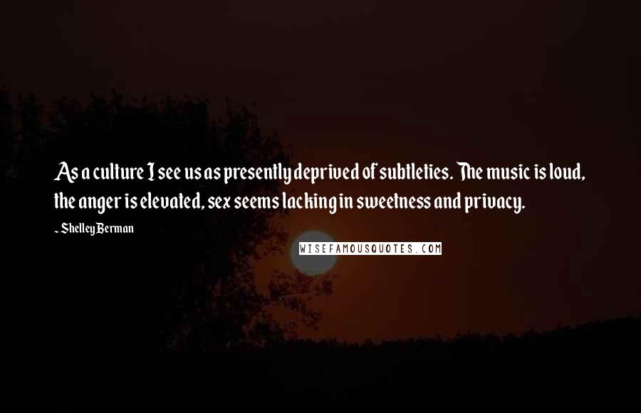 Shelley Berman Quotes: As a culture I see us as presently deprived of subtleties. The music is loud, the anger is elevated, sex seems lacking in sweetness and privacy.
