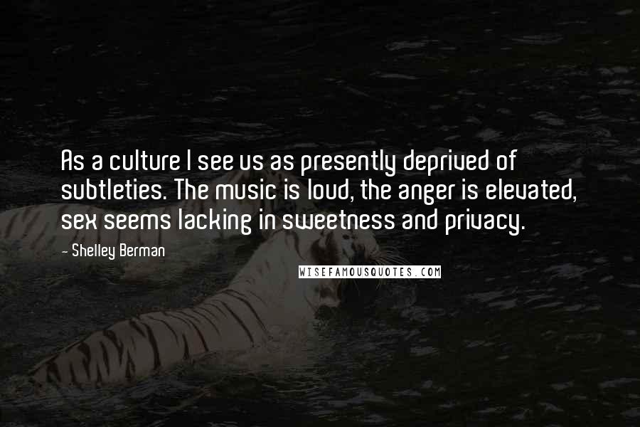 Shelley Berman Quotes: As a culture I see us as presently deprived of subtleties. The music is loud, the anger is elevated, sex seems lacking in sweetness and privacy.