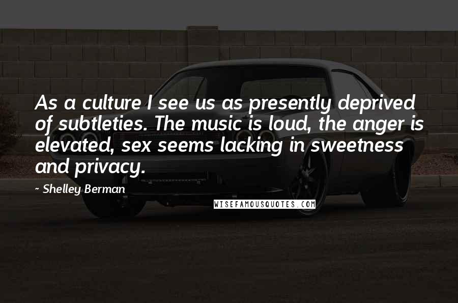 Shelley Berman Quotes: As a culture I see us as presently deprived of subtleties. The music is loud, the anger is elevated, sex seems lacking in sweetness and privacy.