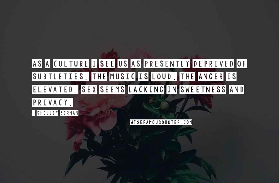 Shelley Berman Quotes: As a culture I see us as presently deprived of subtleties. The music is loud, the anger is elevated, sex seems lacking in sweetness and privacy.