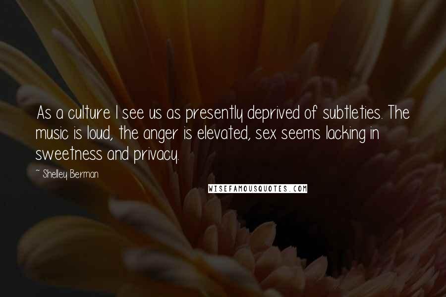 Shelley Berman Quotes: As a culture I see us as presently deprived of subtleties. The music is loud, the anger is elevated, sex seems lacking in sweetness and privacy.